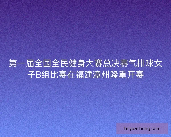 第一届全国全民健身大赛总决赛气排球女子B组比赛在福建漳州隆重开赛