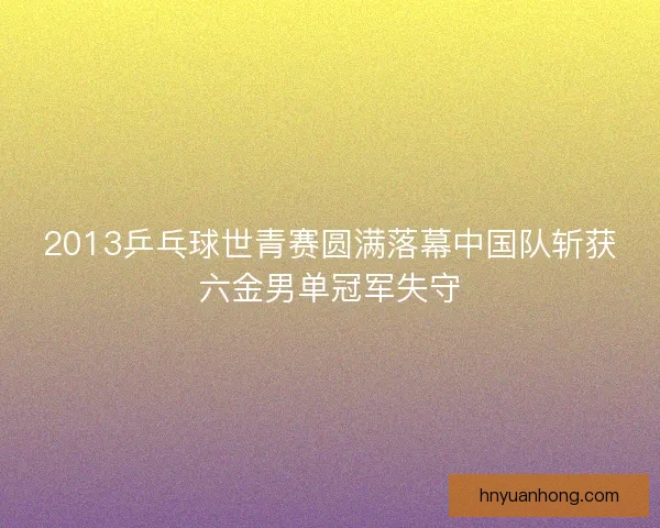 2013乒乓球世青赛圆满落幕中国队斩获六金男单冠军失守 2013乒乓球世青赛圆满落幕中国队斩获六金男单冠军失守